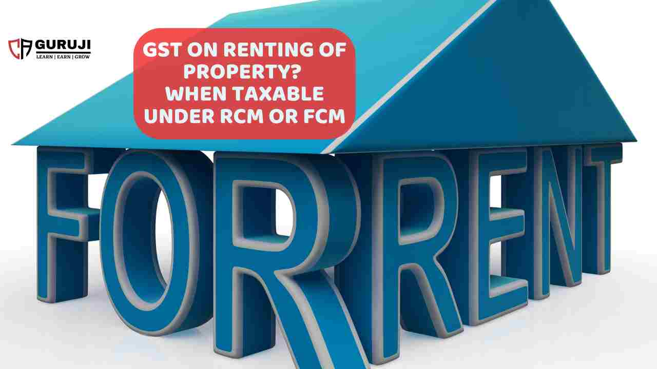 GST on Renting of Immovable property, When under FCM and when RCM apply? a new change